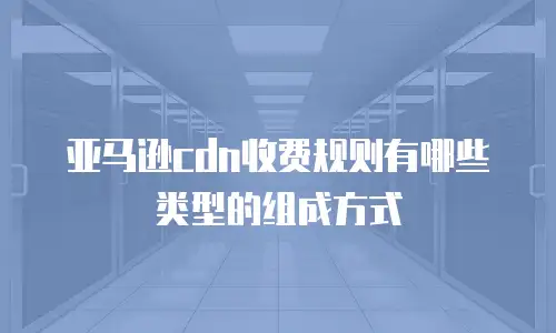 亚马逊cdn收费规则有哪些类型的组成方式