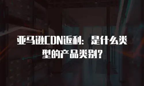 亚马逊CDN返利：是什么类型的产品类别？