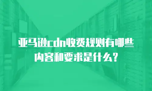 亚马逊cdn收费规则有哪些内容和要求是什么？