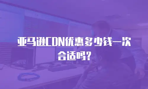 亚马逊CDN优惠多少钱一次合适吗？