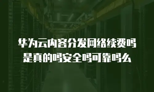 华为云内容分发网络续费吗是真的吗安全吗可靠吗么