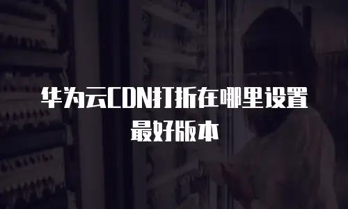 华为云CDN打折在哪里设置最好版本