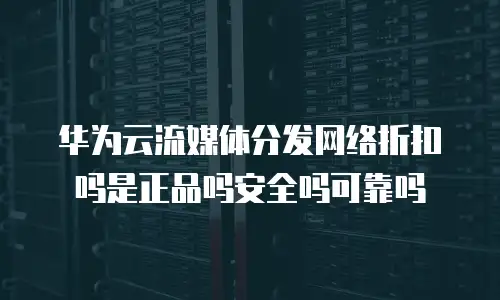 华为云流媒体分发网络折扣吗是正品吗安全吗可靠吗