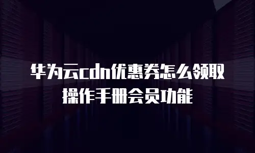 华为云cdn优惠券怎么领取操作手册会员功能