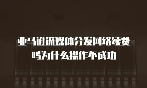 亚马逊流媒体分发网络续费吗为什么操作不成功