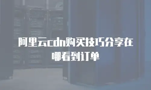 阿里云cdn购买技巧分享在哪看到订单