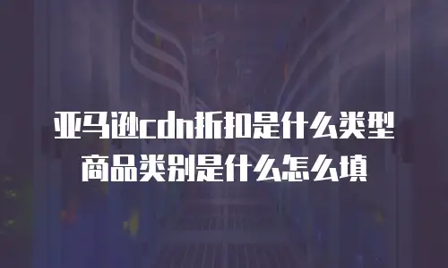亚马逊cdn折扣是什么类型商品类别是什么怎么填
