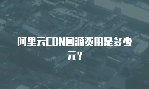 阿里云CDN回源费用是多少元？