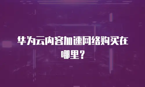 华为云内容加速网络购买在哪里？