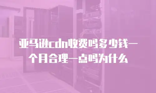 亚马逊cdn收费吗多少钱一个月合理一点吗为什么
