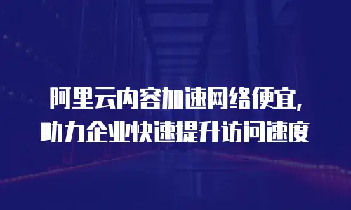 阿里云内容加速网络便宜，助力企业快速提升访问速度
