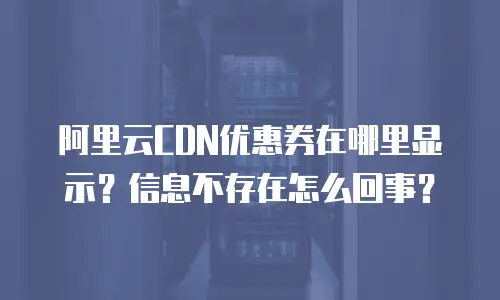 阿里云CDN优惠券在哪里显示？信息不存在怎么回事？