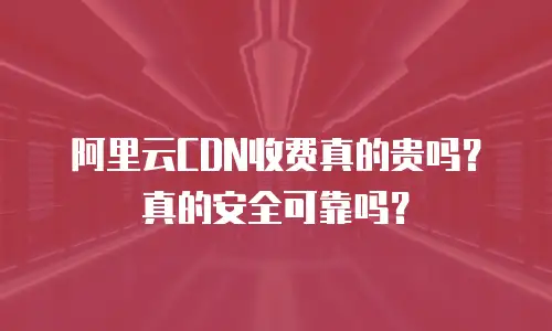 阿里云CDN收费真的贵吗？真的安全可靠吗？