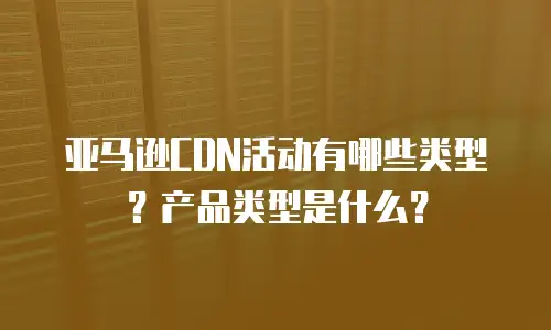 亚马逊CDN活动有哪些类型？产品类型是什么？