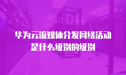 华为云流媒体分发网络活动是什么级别的级别