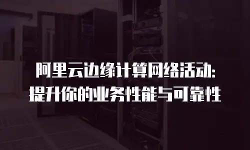 阿里云边缘计算网络活动：提升你的业务性能与可靠性