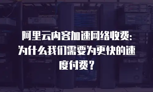 阿里云内容加速网络收费：为什么我们需要为更快的速度付费？
