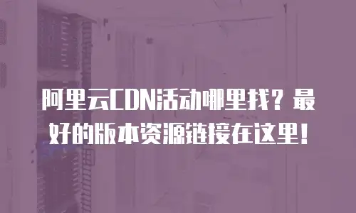 阿里云CDN活动哪里找？最好的版本资源链接在这里！