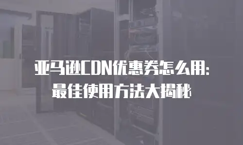 亚马逊CDN优惠券怎么用：最佳使用方法大揭秘