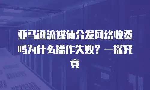 亚马逊流媒体分发网络收费吗为什么操作失败？一探究竟