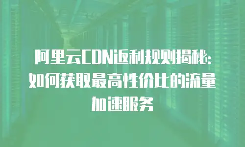 阿里云CDN返利规则揭秘：如何获取最高性价比的流量加速服务
