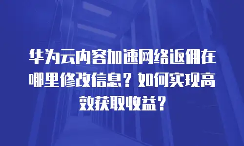 华为云内容加速网络返佣在哪里修改信息？如何实现高效获取收益？