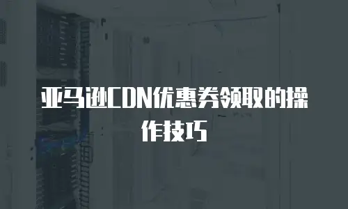 亚马逊CDN优惠券领取的操作技巧