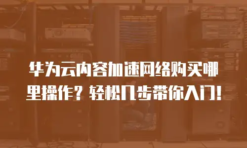 华为云内容加速网络购买哪里操作？轻松几步带你入门！