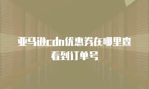 亚马逊cdn优惠券在哪里查看到订单号