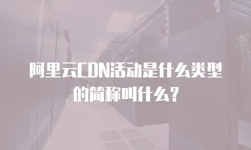 阿里云CDN活动是什么类型的简称叫什么？