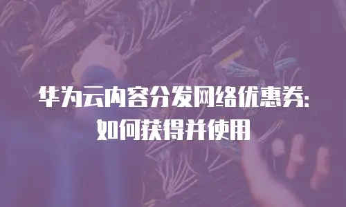 华为云内容分发网络优惠券：如何获得并使用