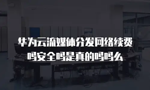 华为云流媒体分发网络续费吗安全吗是真的吗吗么