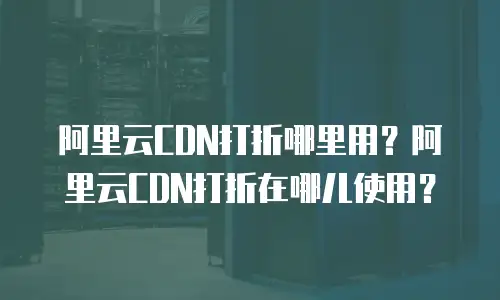 阿里云CDN打折哪里用？阿里云CDN打折在哪儿使用？