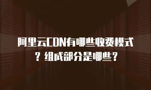阿里云CDN有哪些收费模式？组成部分是哪些？