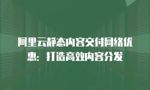 阿里云静态内容交付网络优惠：打造高效内容分发