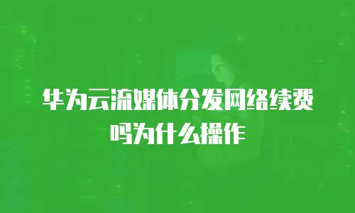 华为云流媒体分发网络续费吗为什么操作