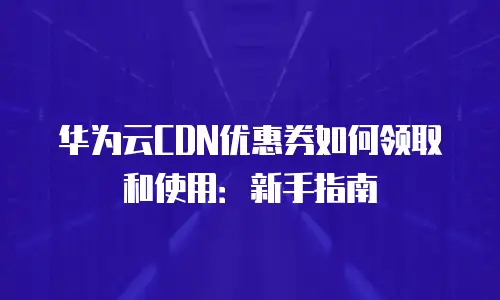 华为云CDN优惠券如何领取和使用：新手指南