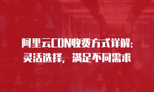 阿里云CDN收费方式详解：灵活选择，满足不同需求