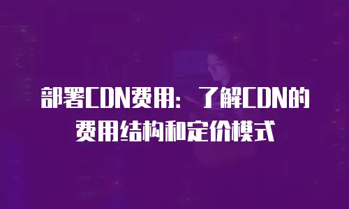 部署CDN费用：了解CDN的费用结构和定价模式