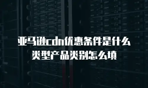 亚马逊cdn优惠条件是什么类型产品类别怎么填