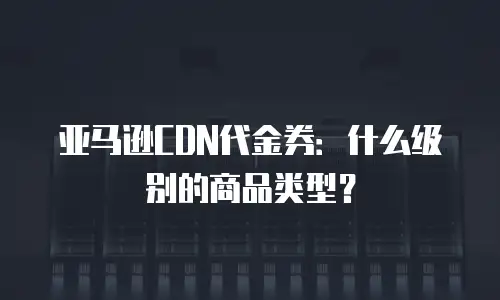 亚马逊CDN代金券：什么级别的商品类型？