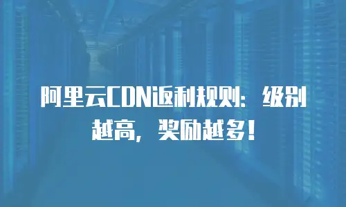 阿里云CDN返利规则：级别越高，奖励越多！