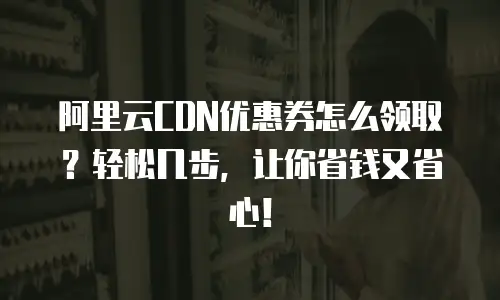 阿里云CDN优惠券怎么领取？轻松几步，让你省钱又省心！