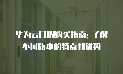 华为云CDN购买指南: 了解不同版本的特点和优势