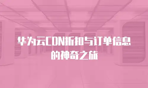 华为云CDN折扣与订单信息的神奇之旅