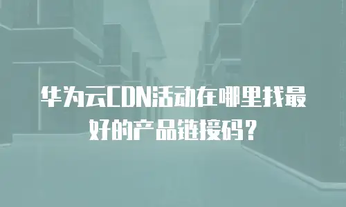 华为云CDN活动在哪里找最好的产品链接码？