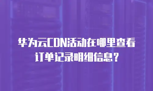 华为云CDN活动在哪里查看订单记录明细信息？