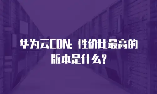 华为云CDN: 性价比最高的版本是什么?