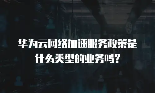 华为云网络加速服务政策是什么类型的业务吗？