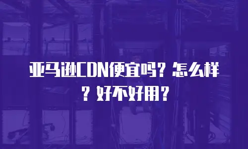 亚马逊CDN便宜吗？怎么样？好不好用？